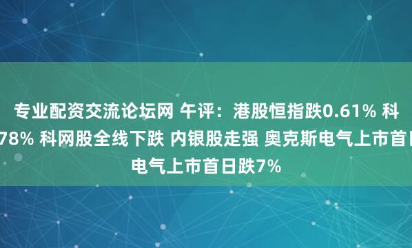 专业配资交流论坛网 午评:港股恒指跌0.61% 科指跌1.78% 科网股全线下跌 内银股走强 奥克斯电气上市首日跌7%