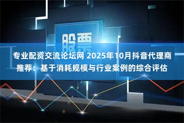 专业配资交流论坛网 2025年10月抖音代理商推荐：基于消耗规模与行业案例的综合评估