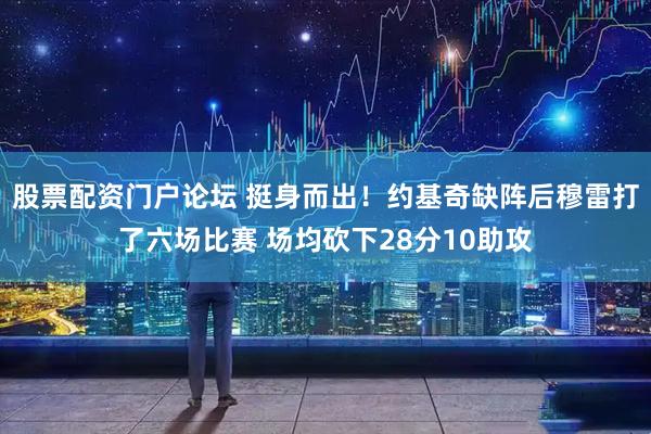 股票配资门户论坛 挺身而出！约基奇缺阵后穆雷打了六场比赛 场均砍下28分10助攻