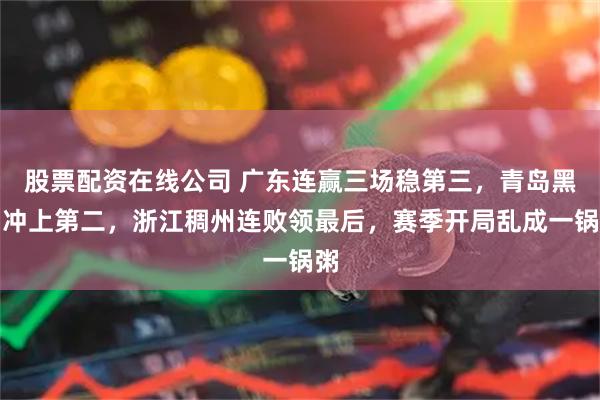 股票配资在线公司 广东连赢三场稳第三，青岛黑马冲上第二，浙江稠州连败领最后，赛季开局乱成一锅粥