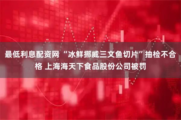 最低利息配资网 “冰鲜挪威三文鱼切片”抽检不合格 上海海天下食品股份公司被罚