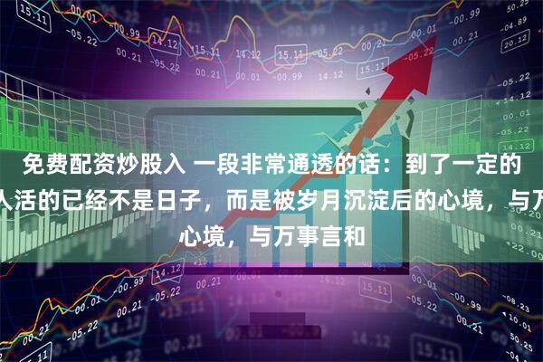 免费配资炒股入 一段非常通透的话：到了一定的年龄，人活的已经不是日子，而是被岁月沉淀后的心境，与万事言和
