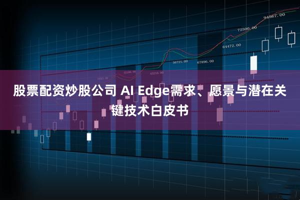 股票配资炒股公司 AI Edge需求、愿景与潜在关键技术白皮书