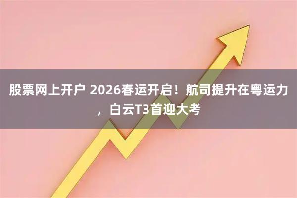 股票网上开户 2026春运开启！航司提升在粤运力，白云T3首迎大考