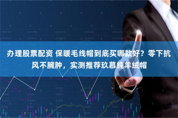 办理股票配资 保暖毛线帽到底买哪款好？零下抗风不臃肿，实测推荐玖慕纯羊绒帽