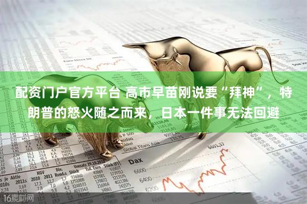 配资门户官方平台 高市早苗刚说要“拜神”，特朗普的怒火随之而来，日本一件事无法回避