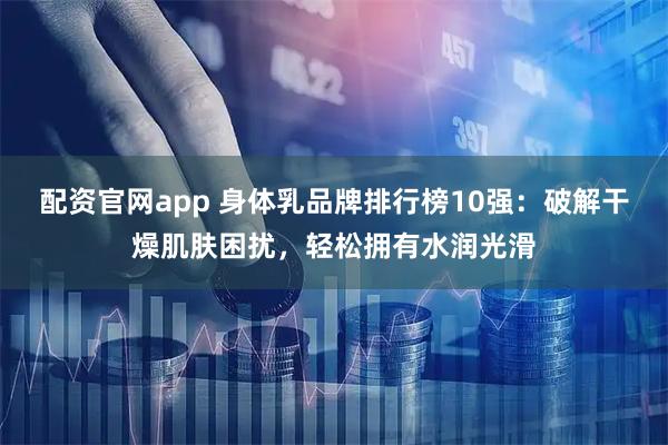 配资官网app 身体乳品牌排行榜10强：破解干燥肌肤困扰，轻松拥有水润光滑
