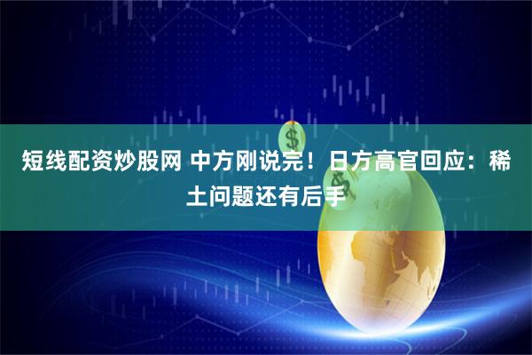 短线配资炒股网 中方刚说完！日方高官回应：稀土问题还有后手