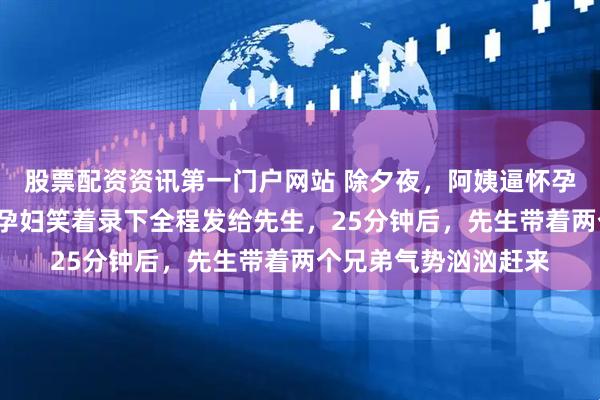 股票配资资讯第一门户网站 除夕夜，阿姨逼怀孕7个月的孕妇下厨，孕妇笑着录下全程发给先生，25分钟后，先生带着两个兄弟气势汹汹赶来