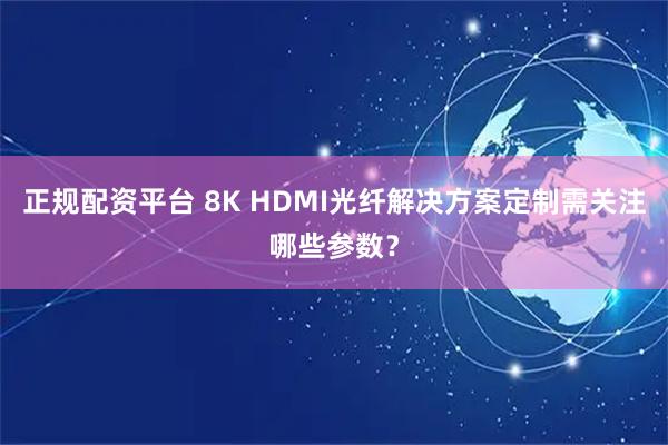 正规配资平台 8K HDMI光纤解决方案定制需关注哪些参数?