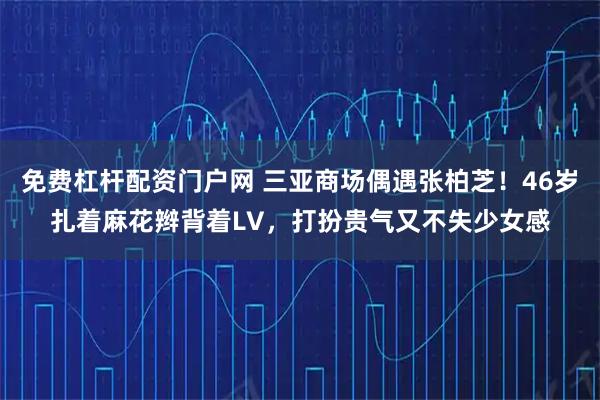 免费杠杆配资门户网 三亚商场偶遇张柏芝！46岁扎着麻花辫背着LV，打扮贵气又不失少女感