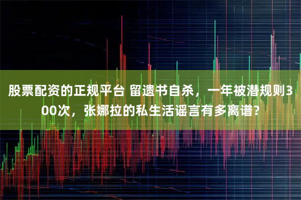 股票配资的正规平台 留遗书自杀，一年被潜规则300次，张娜拉的私生活谣言有多离谱？