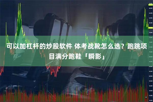 可以加杠杆的炒股软件 体考战靴怎么选？跑跳项目满分跑鞋「瞬影」