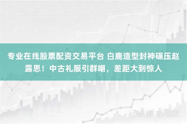 专业在线股票配资交易平台 白鹿造型封神碾压赵露思!中古礼服引群嘲,差距大到惊人
