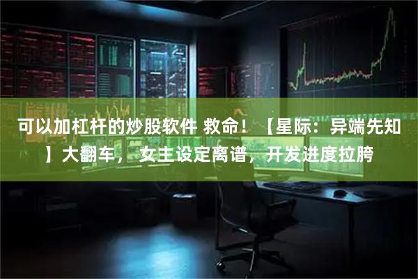 可以加杠杆的炒股软件 救命！【星际：异端先知】大翻车， 女主设定离谱，开发进度拉胯