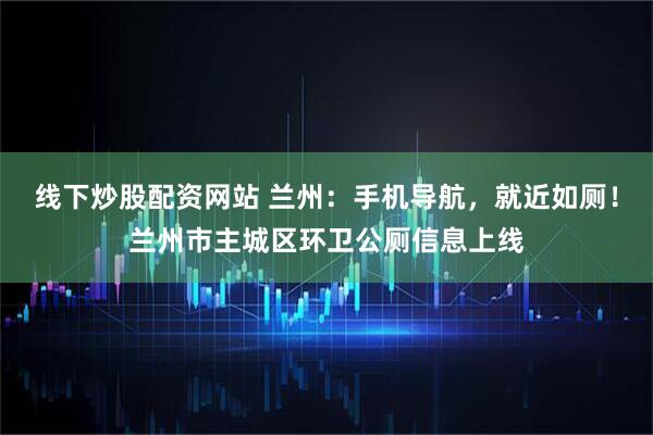 线下炒股配资网站 兰州：手机导航，就近如厕！兰州市主城区环卫公厕信息上线