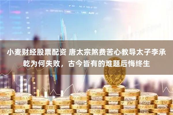 小麦财经股票配资 唐太宗煞费苦心教导太子李承乾为何失败，古今皆有的难题后悔终生