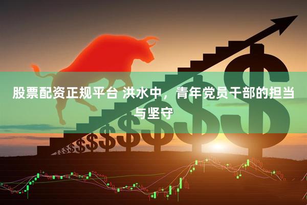 股票配资正规平台 洪水中，青年党员干部的担当与坚守
