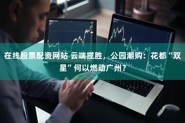 在线股票配资网站 云端揽胜，公园潮购：花都“双星”何以燃动广州？