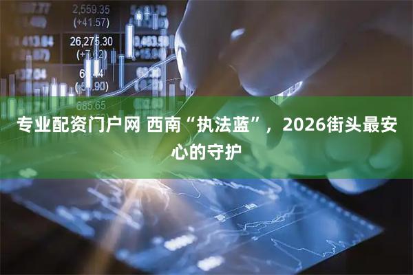 专业配资门户网 西南“执法蓝”，2026街头最安心的守护