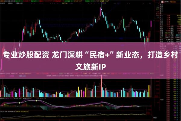 专业炒股配资 龙门深耕“民宿+”新业态，打造乡村文旅新IP