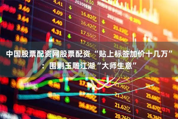 中国股票配资网股票配资 “贴上标签加价十几万”：围剿玉雕江湖“大师生意”