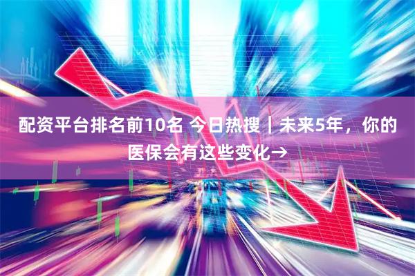 配资平台排名前10名 今日热搜｜未来5年，你的医保会有这些变化→