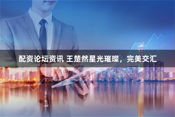 配资论坛资讯 王楚然星光璀璨，完美交汇